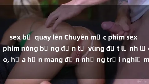 sex bị quay lén Chuyên mục phim sex Bắc Âu: Những bộ phim nóng bỏng đến từ vùng đất lạnh lẽo, hứa hẹn mang đến những trải nghiệm mới lạ và độc đáo.