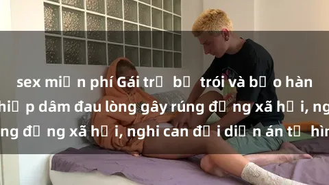 sex miễn phí Gái trẻ bị trói và bạo hành tình dục: Vụ án hiếp dâm đau lòng gây rúng động xã hội, nghi can đối diện án tử hình.
