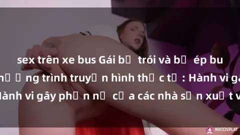 sex trên xe bus Gái bị trói và bị ép buộc làm tình trong chương trình truyền hình thực tế: Hành vi gây phẫn nộ của các nhà sản xuất và người xem.