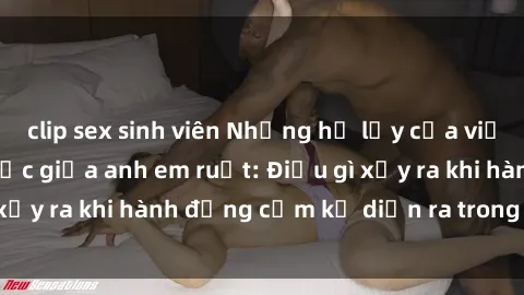 clip sex sinh viên Những hệ lụy của việc có quan hệ tình dục giữa anh em ruột: Điều gì xảy ra khi hành động cấm kỵ diễn ra trong gia đình?