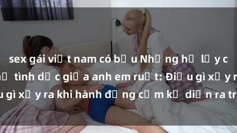 sex gái việt nam có bầu Những hệ lụy của việc có quan hệ tình dục giữa anh em ruột: Điều gì xảy ra khi hành động cấm kỵ diễn ra trong gia đình?