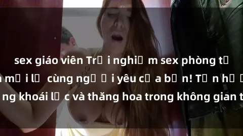 sex giáo viên Trải nghiệm sex phòng tắm đầy kích thích và mới lạ cùng người yêu của bạn! Tận hưởng khoái lạc và thăng hoa trong không gian tắm ấm áp và gợi cảm.