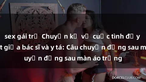 sex gái trẻ Chuyện kể về cuộc tình đầy nhiệt huyết giữa bác sĩ và y tá: Câu chuyện đằng sau màn áo trắng