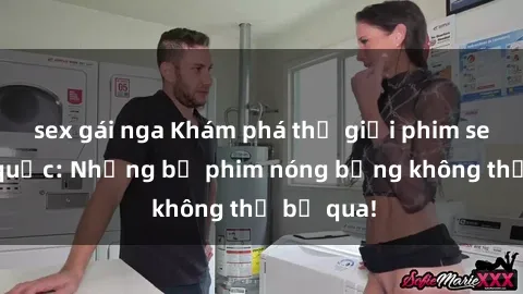 sex gái nga Khám phá thế giới phim sex ngoại quốc: Những bộ phim nóng bỏng không thể bỏ qua!