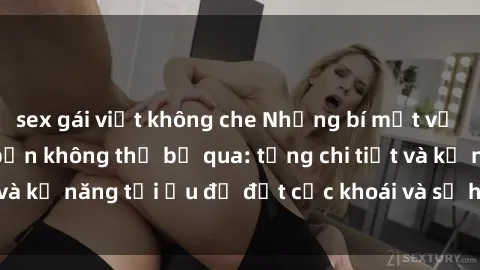 sex gái việt không che Những bí mật về sex người lớn mà bạn không thể bỏ qua: từng chi tiết và kỹ năng tối ưu để đạt cực khoái và sự hài lòng tối đa.