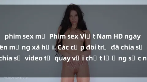 phim sex mỹ Phim sex Việt Nam HD ngày càng phổ biến trên mạng xã hội. Các cặp đôi trẻ đã chia sẻ video tự quay với chất lượng sắc nét, gợi cảm.