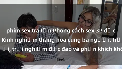 phim sex tra tấn Phong cách sex 3P độc đáo tại Việt Nam: Kinh nghiệm thăng hoa cùng ba người, trải nghiệm độc đáo và phấn khích không thể bỏ lỡ!