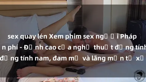sex quay lén Xem phim sex người Pháp vietsub online miễn phí - Đỉnh cao của nghệ thuật đồng tính nam, đam mỹ và lãng mạn từ xứ sở hoa hồng!