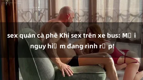 sex quán cà phê Khi sex trên xe bus: Mối nguy hiểm đang rình rập!