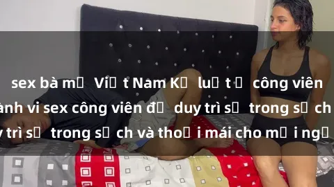 sex bà mẹ Việt Nam Kỷ luật ở công viên: Chấn chỉnh hành vi sex công viên để duy trì sự trong sạch và thoải mái cho mọi người.