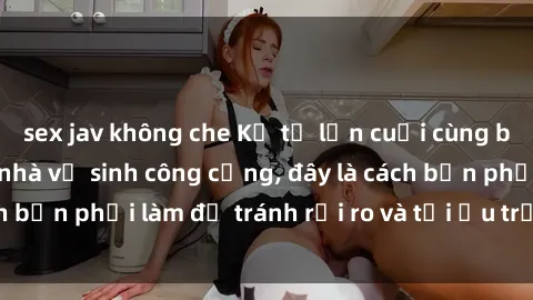 sex jav không che Kể từ lần cuối cùng bạn thực hành sex nhà vệ sinh công cộng, đây là cách bạn phải làm để tránh rủi ro và tối ưu trải nghiệm.
