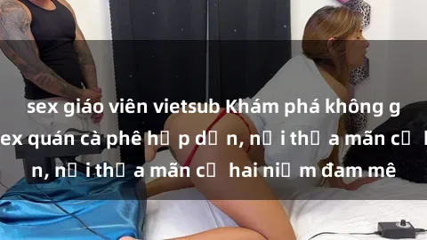 sex giáo viên vietsub Khám phá không gian độc đáo tại sex quán cà phê hấp dẫn, nơi thỏa mãn cả hai niềm đam mê