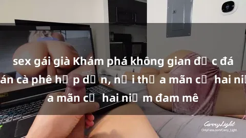 sex gái già Khám phá không gian độc đáo tại sex quán cà phê hấp dẫn, nơi thỏa mãn cả hai niềm đam mê