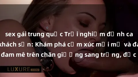 sex gái trung quốc Trải nghiệm đỉnh cao tình yêu tại sex khách sạn: Khám phá cảm xúc mới mẻ và đam mê trên chăn giường sang trọng, độc đáo, không giới hạn.