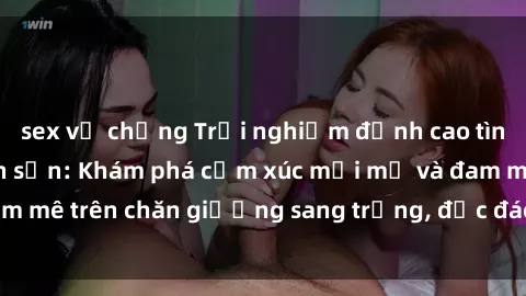 sex vợ chồng Trải nghiệm đỉnh cao tình yêu tại sex khách sạn: Khám phá cảm xúc mới mẻ và đam mê trên chăn giường sang trọng, độc đáo, không giới hạn.