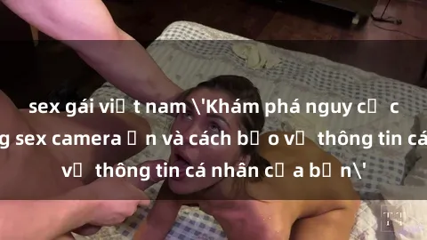 sex gái việt nam 'Khám phá nguy cơ của việc sử dụng sex camera ẩn và cách bảo vệ thông tin cá nhân của bạn'