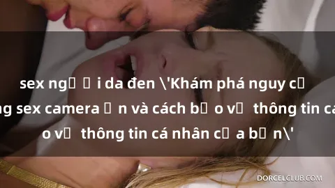 sex người da đen 'Khám phá nguy cơ của việc sử dụng sex camera ẩn và cách bảo vệ thông tin cá nhân của bạn'