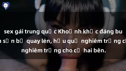 sex gái trung quốc Khoảnh khắc đáng buồn: Sex khách sạn bị quay lén, hậu quả nghiêm trọng cho cả hai bên.