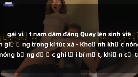 gái việt nam dâm đãng Quay lén sinh viên làm tình ngay trên giường trong kí túc xá - Khoảnh khắc nóng bỏng được ghi lại bí mật, khiến cả trường học xôn xao.