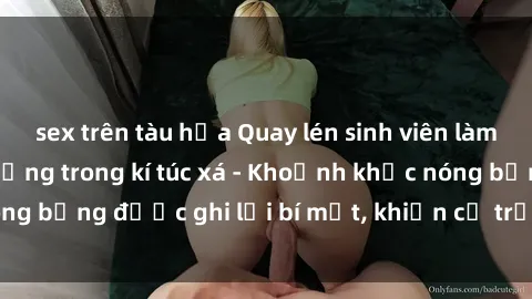 sex trên tàu hỏa Quay lén sinh viên làm tình ngay trên giường trong kí túc xá - Khoảnh khắc nóng bỏng được ghi lại bí mật, khiến cả trường học xôn xao.
