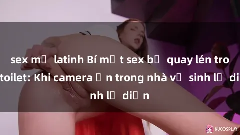 sex mỹ latinh Bí mật sex bị quay lén trong toilet: Khi camera ẩn trong nhà vệ sinh lộ diện