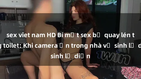 sex viet nam HD Bí mật sex bị quay lén trong toilet: Khi camera ẩn trong nhà vệ sinh lộ diện