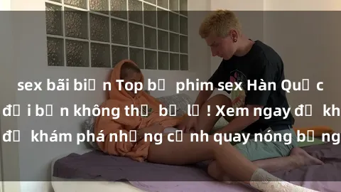 sex bãi biển Top bộ phim sex Hàn Quốc hot nhất mọi thời đại bạn không thể bỏ lỡ! Xem ngay để khám phá những cảnh quay nóng bỏng, đầy nghẹt thở!