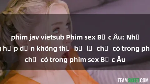 phim jav vietsub Phim sex Bắc Âu: Những cảnh nóng hấp dẫn không thể bỏ lỡ chỉ có trong phim sex Bắc Âu