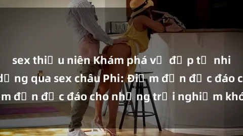 sex thiếu niên Khám phá vẻ đẹp tự nhiên và văn hóa đa dạng qua sex châu Phi: Điểm đến độc đáo cho những trải nghiệm khó quên