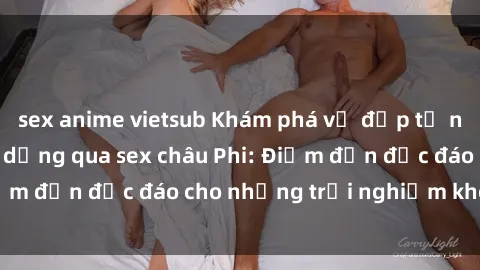 sex anime vietsub Khám phá vẻ đẹp tự nhiên và văn hóa đa dạng qua sex châu Phi: Điểm đến độc đáo cho những trải nghiệm khó quên