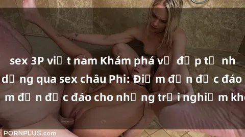 sex 3P việt nam Khám phá vẻ đẹp tự nhiên và văn hóa đa dạng qua sex châu Phi: Điểm đến độc đáo cho những trải nghiệm khó quên