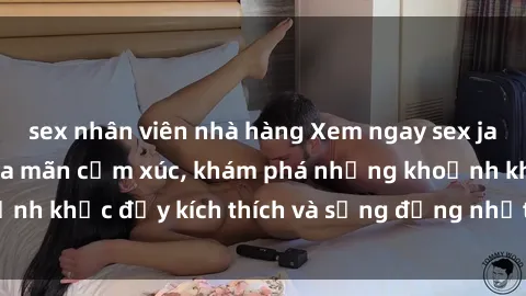 sex nhân viên nhà hàng Xem ngay sex jav không che để thỏa mãn cảm xúc, khám phá những khoảnh khắc đầy kích thích và sống động nhất chỉ trong click!