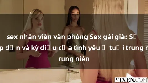 sex nhân viên văn phòng Sex gái già: Sự hấp dẫn và kỳ diệu của tình yêu ở tuổi trung niên
