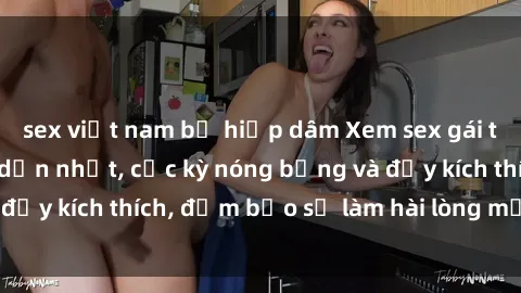 sex việt nam bị hiếp dâm Xem sex gái trẻ không che hấp dẫn nhất, cực kỳ nóng bỏng và đầy kích thích, đảm bảo sẽ làm hài lòng mọi người!