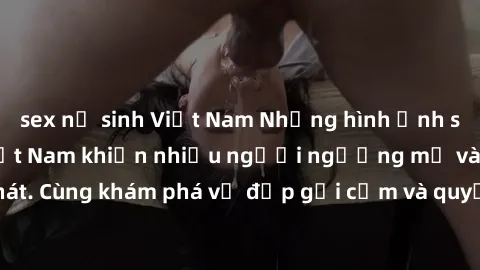 sex nữ sinh Việt Nam Những hình ảnh sex gái sinh viên Việt Nam khiến nhiều người ngưỡng mộ và thèm khát. Cùng khám phá vẻ đẹp gợi cảm và quyến rũ của những cô gái trẻ này.