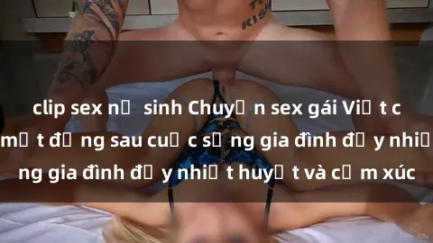 clip sex nữ sinh Chuyện sex gái Việt có chồng: Những bí mật đằng sau cuộc sống gia đình đầy nhiệt huyết và cảm xúc