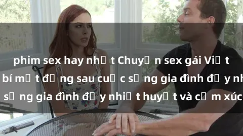 phim sex hay nhất Chuyện sex gái Việt có chồng: Những bí mật đằng sau cuộc sống gia đình đầy nhiệt huyết và cảm xúc