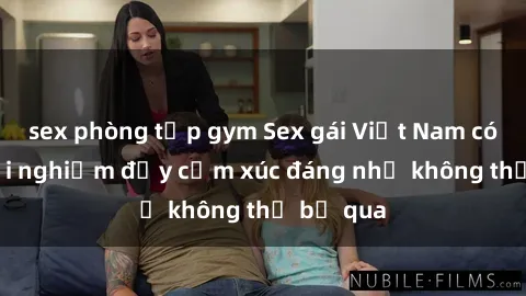 sex phòng tập gym Sex gái Việt Nam có con: Trải nghiệm đầy cảm xúc đáng nhớ không thể bỏ qua