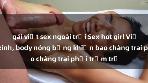 gái việt sex ngoài trời Sex hot girl Việt Nam: Mặt xinh, body nóng bỏng khiến bao chàng trai phải trầm trồ