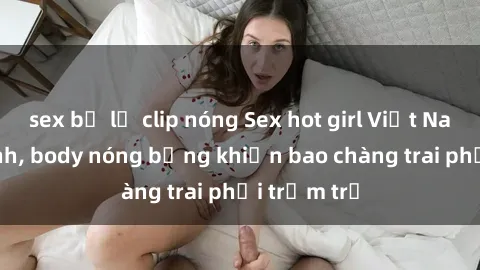 sex bị lộ clip nóng Sex hot girl Việt Nam: Mặt xinh, body nóng bỏng khiến bao chàng trai phải trầm trồ