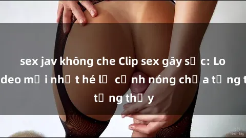 sex jav không che Clip sex gây sốc: Loạt video mới nhất hé lộ cảnh nóng chưa từng thấy