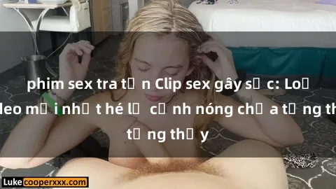 phim sex tra tấn Clip sex gây sốc: Loạt video mới nhất hé lộ cảnh nóng chưa từng thấy
