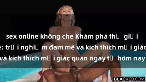 sex online không che Khám phá thế giới mới của sex online: trải nghiệm đam mê và kích thích mọi giác quan ngay từ hôm nay!
