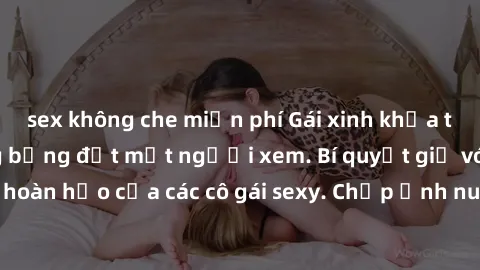 sex không che miễn phí Gái xinh khỏa thân khoe dáng nóng bỏng đốt mắt người xem. Bí quyết giữ vóc dáng hoàn hảo của các cô gái sexy. Chụp ảnh nude tự tin không sợ lộ hàng.