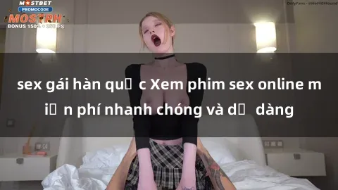 sex gái hàn quốc Xem phim sex online miễn phí nhanh chóng và dễ dàng