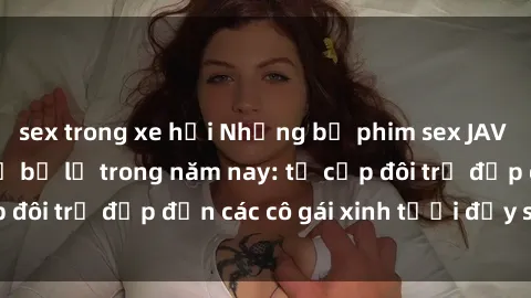 sex trong xe hơi Những bộ phim sex JAV hot nhất không thể bỏ lỡ trong năm nay: từ cặp đôi trẻ đẹp đến các cô gái xinh tươi đầy sức hút.