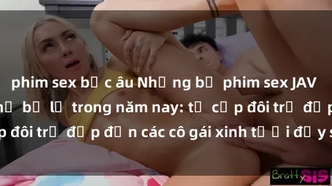 phim sex bắc âu Những bộ phim sex JAV hot nhất không thể bỏ lỡ trong năm nay: từ cặp đôi trẻ đẹp đến các cô gái xinh tươi đầy sức hút.