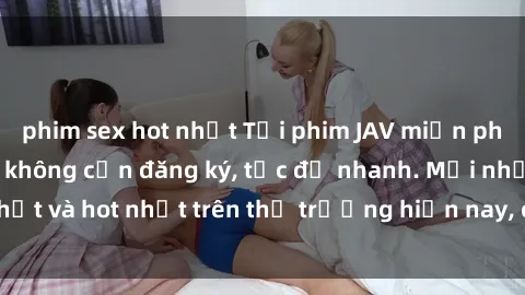 phim sex hot nhất Tải phim JAV miễn phí chất lượng cao, không cần đăng ký, tốc độ nhanh. Mới nhất và hot nhất trên thị trường hiện nay, cập nhật hàng ngày.