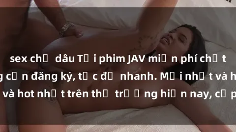 sex chị dâu Tải phim JAV miễn phí chất lượng cao, không cần đăng ký, tốc độ nhanh. Mới nhất và hot nhất trên thị trường hiện nay, cập nhật hàng ngày.