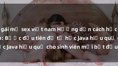 gái mỹ sex việt nam Hướng dẫn cách học Java cho sinh viên: Bước đầu tiên để tự học Java hiệu quả cho sinh viên mới bắt đầu là gì?